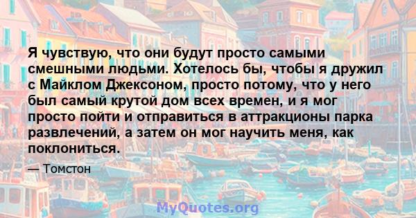 Я чувствую, что они будут просто самыми смешными людьми. Хотелось бы, чтобы я дружил с Майклом Джексоном, просто потому, что у него был самый крутой дом всех времен, и я мог просто пойти и отправиться в аттракционы