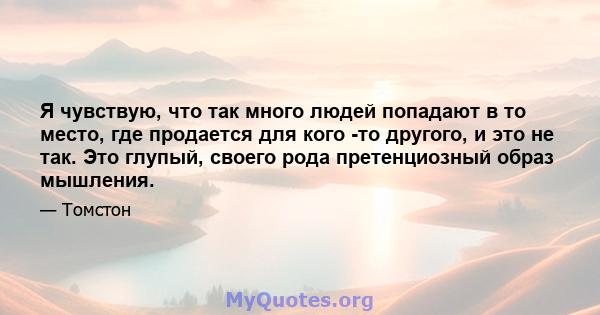 Я чувствую, что так много людей попадают в то место, где продается для кого -то другого, и это не так. Это глупый, своего рода претенциозный образ мышления.