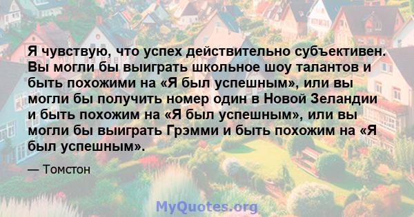 Я чувствую, что успех действительно субъективен. Вы могли бы выиграть школьное шоу талантов и быть похожими на «Я был успешным», или вы могли бы получить номер один в Новой Зеландии и быть похожим на «Я был успешным»,