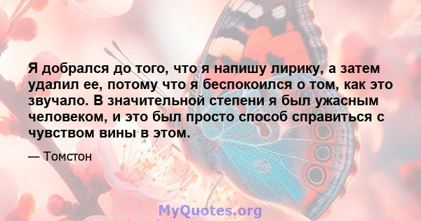 Я добрался до того, что я напишу лирику, а затем удалил ее, потому что я беспокоился о том, как это звучало. В значительной степени я был ужасным человеком, и это был просто способ справиться с чувством вины в этом.