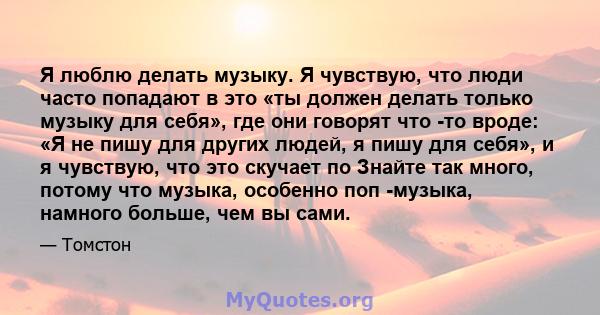 Я люблю делать музыку. Я чувствую, что люди часто попадают в это «ты должен делать только музыку для себя», где они говорят что -то вроде: «Я не пишу для других людей, я пишу для себя», и я чувствую, что это скучает по