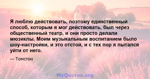 Я люблю действовать, поэтому единственный способ, которым я мог действовать, был через общественный театр, и они просто делали мюзиклы. Моим музыкальным воспитанием было шоу-настройки, и это отстой, и с тех пор я