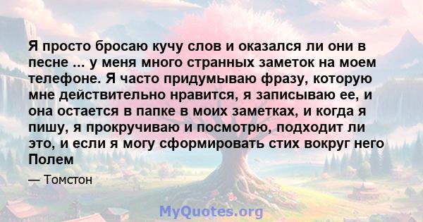 Я просто бросаю кучу слов и оказался ли они в песне ... у меня много странных заметок на моем телефоне. Я часто придумываю фразу, которую мне действительно нравится, я записываю ее, и она остается в папке в моих