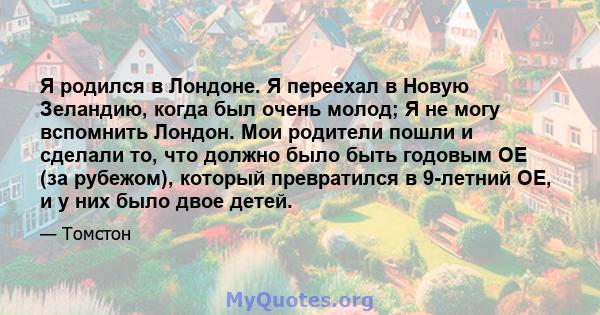 Я родился в Лондоне. Я переехал в Новую Зеландию, когда был очень молод; Я не могу вспомнить Лондон. Мои родители пошли и сделали то, что должно было быть годовым OE (за рубежом), который превратился в 9-летний OE, и у