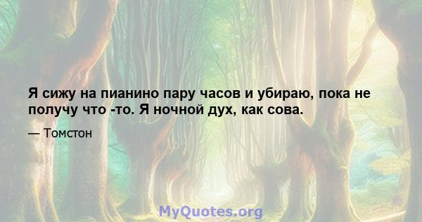 Я сижу на пианино пару часов и убираю, пока не получу что -то. Я ночной дух, как сова.