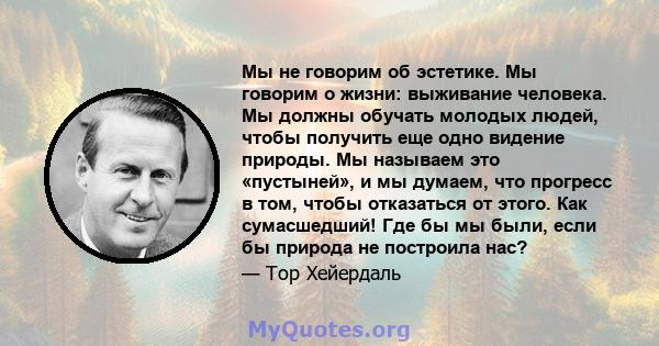 Мы не говорим об эстетике. Мы говорим о жизни: выживание человека. Мы должны обучать молодых людей, чтобы получить еще одно видение природы. Мы называем это «пустыней», и мы думаем, что прогресс в том, чтобы отказаться