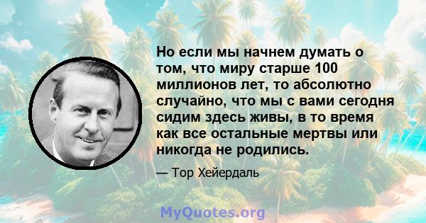 Но если мы начнем думать о том, что миру старше 100 миллионов лет, то абсолютно случайно, что мы с вами сегодня сидим здесь живы, в то время как все остальные мертвы или никогда не родились.