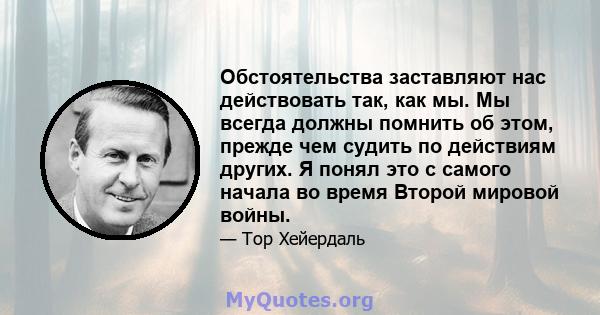 Обстоятельства заставляют нас действовать так, как мы. Мы всегда должны помнить об этом, прежде чем судить по действиям других. Я понял это с самого начала во время Второй мировой войны.