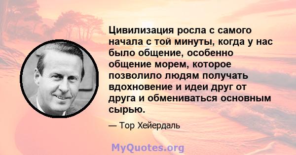 Цивилизация росла с самого начала с той минуты, когда у нас было общение, особенно общение морем, которое позволило людям получать вдохновение и идеи друг от друга и обмениваться основным сырью.