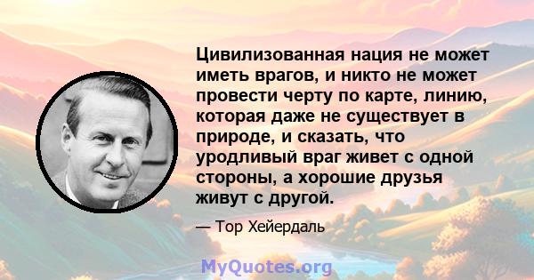 Цивилизованная нация не может иметь врагов, и никто не может провести черту по карте, линию, которая даже не существует в природе, и сказать, что уродливый враг живет с одной стороны, а хорошие друзья живут с другой.