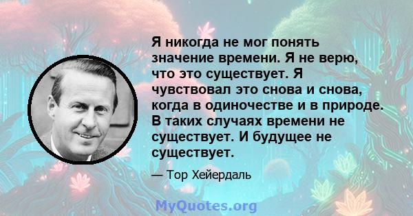 Я никогда не мог понять значение времени. Я не верю, что это существует. Я чувствовал это снова и снова, когда в одиночестве и в природе. В таких случаях времени не существует. И будущее не существует.