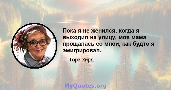 Пока я не женился, когда я выходил на улицу, моя мама прощалась со мной, как будто я эмигрировал.