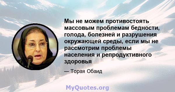 Мы не можем противостоять массовым проблемам бедности, голода, болезней и разрушения окружающей среды, если мы не рассмотрим проблемы населения и репродуктивного здоровья