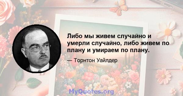 Либо мы живем случайно и умерли случайно, либо живем по плану и умираем по плану.