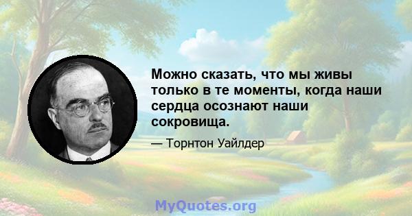 Можно сказать, что мы живы только в те моменты, когда наши сердца осознают наши сокровища.