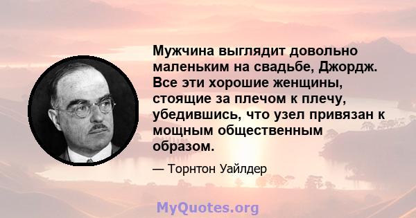 Мужчина выглядит довольно маленьким на свадьбе, Джордж. Все эти хорошие женщины, стоящие за плечом к плечу, убедившись, что узел привязан к мощным общественным образом.