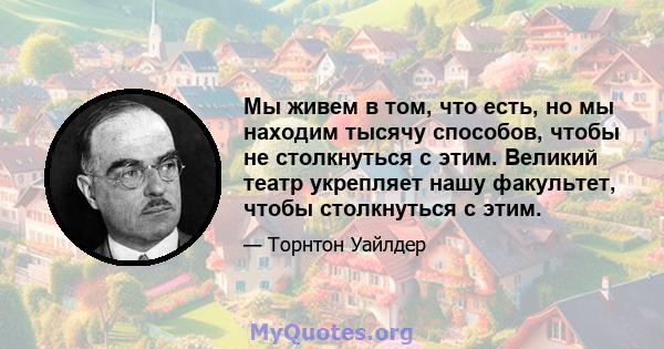 Мы живем в том, что есть, но мы находим тысячу способов, чтобы не столкнуться с этим. Великий театр укрепляет нашу факультет, чтобы столкнуться с этим.