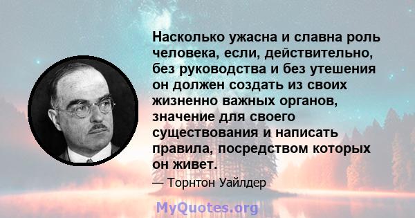 Насколько ужасна и славна роль человека, если, действительно, без руководства и без утешения он должен создать из своих жизненно важных органов, значение для своего существования и написать правила, посредством которых