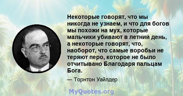 Некоторые говорят, что мы никогда не узнаем, и что для богов мы похожи на мух, которые мальчики убивают в летний день, а некоторые говорят, что, наоборот, что самые воробьи не теряют перо, которое не было отчитывано