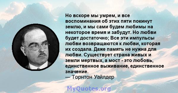 Но вскоре мы умрем, и все воспоминания об этих пяти покинут землю, и мы сами будем любимы на некоторое время и забудут. Но любви будет достаточно; Все эти импульсы любви возвращаются к любви, которая их создала. Даже