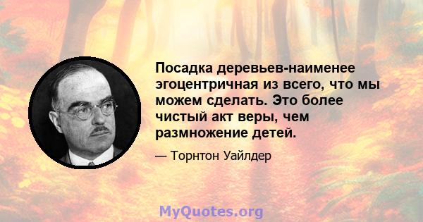 Посадка деревьев-наименее эгоцентричная из всего, что мы можем сделать. Это более чистый акт веры, чем размножение детей.