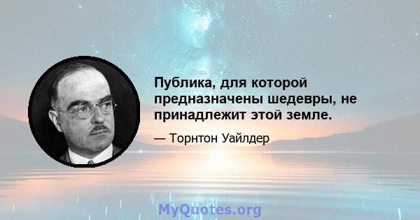 Публика, для которой предназначены шедевры, не принадлежит этой земле.