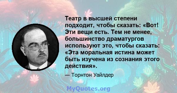 Театр в высшей степени подходит, чтобы сказать: «Вот! Эти вещи есть. Тем не менее, большинство драматургов используют это, чтобы сказать: «Эта моральная истина может быть изучена из сознания этого действия».