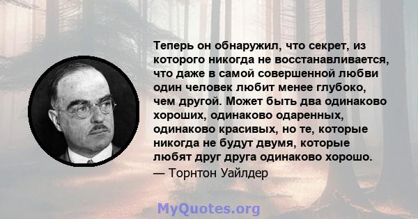 Теперь он обнаружил, что секрет, из которого никогда не восстанавливается, что даже в самой совершенной любви один человек любит менее глубоко, чем другой. Может быть два одинаково хороших, одинаково одаренных,