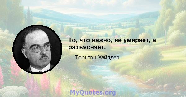 То, что важно, не умирает, а разъясняет.