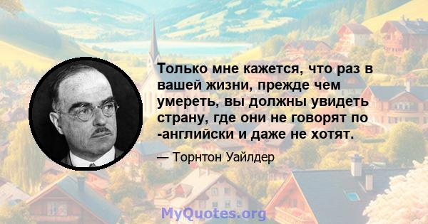 Только мне кажется, что раз в вашей жизни, прежде чем умереть, вы должны увидеть страну, где они не говорят по -английски и даже не хотят.