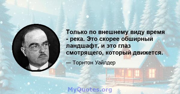 Только по внешнему виду время - река. Это скорее обширный ландшафт, и это глаз смотрящего, который движется.