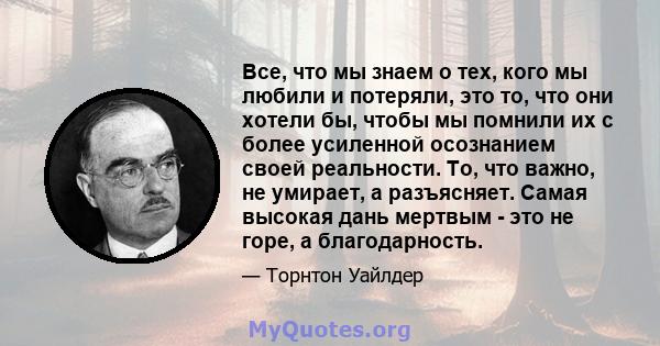 Все, что мы знаем о тех, кого мы любили и потеряли, это то, что они хотели бы, чтобы мы помнили их с более усиленной осознанием своей реальности. То, что важно, не умирает, а разъясняет. Самая высокая дань мертвым - это 