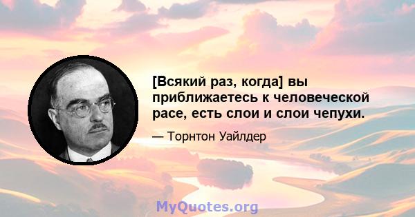 [Всякий раз, когда] вы приближаетесь к человеческой расе, есть слои и слои чепухи.