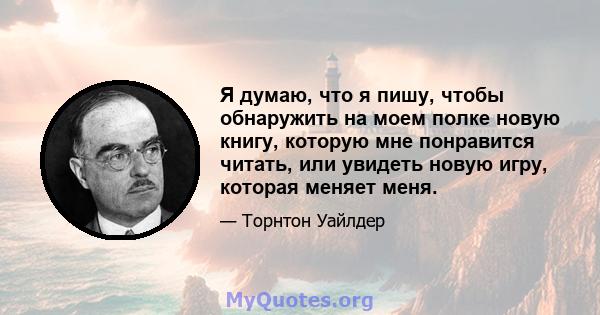 Я думаю, что я пишу, чтобы обнаружить на моем полке новую книгу, которую мне понравится читать, или увидеть новую игру, которая меняет меня.