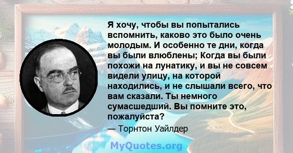 Я хочу, чтобы вы попытались вспомнить, каково это было очень молодым. И особенно те дни, когда вы были влюблены; Когда вы были похожи на лунатику, и вы не совсем видели улицу, на которой находились, и не слышали всего,