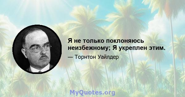 Я не только поклоняюсь неизбежному; Я укреплен этим.