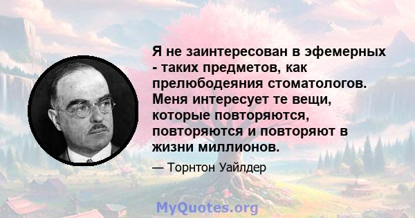 Я не заинтересован в эфемерных - таких предметов, как прелюбодеяния стоматологов. Меня интересует те вещи, которые повторяются, повторяются и повторяют в жизни миллионов.