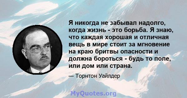 Я никогда не забывал надолго, когда жизнь - это борьба. Я знаю, что каждая хорошая и отличная вещь в мире стоит за мгновение на краю бритвы опасности и должна бороться - будь то поле, или дом или страна.