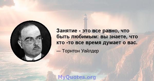 Занятие - это все равно, что быть любимым: вы знаете, что кто -то все время думает о вас.