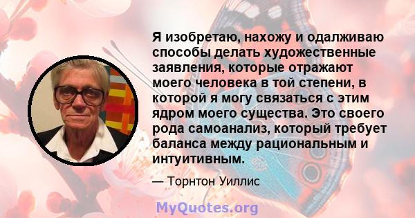 Я изобретаю, нахожу и одалживаю способы делать художественные заявления, которые отражают моего человека в той степени, в которой я могу связаться с этим ядром моего существа. Это своего рода самоанализ, который требует 