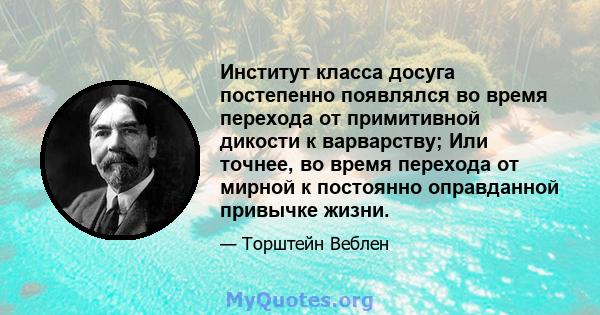 Институт класса досуга постепенно появлялся во время перехода от примитивной дикости к варварству; Или точнее, во время перехода от мирной к постоянно оправданной привычке жизни.