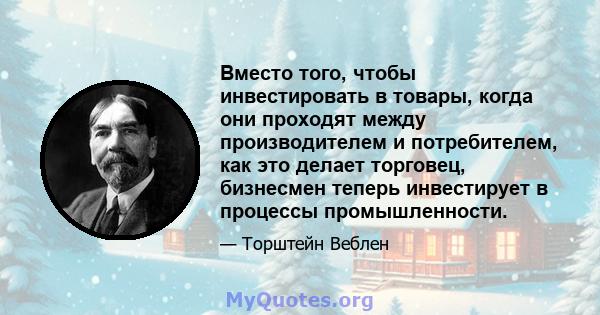 Вместо того, чтобы инвестировать в товары, когда они проходят между производителем и потребителем, как это делает торговец, бизнесмен теперь инвестирует в процессы промышленности.