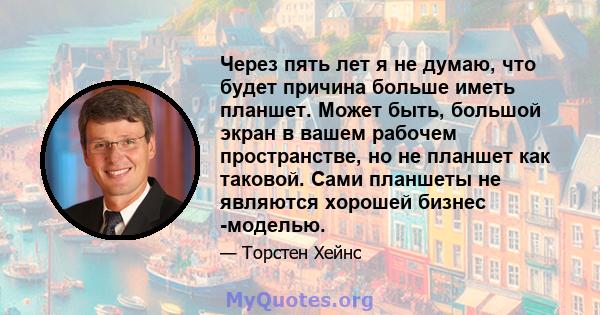 Через пять лет я не думаю, что будет причина больше иметь планшет. Может быть, большой экран в вашем рабочем пространстве, но не планшет как таковой. Сами планшеты не являются хорошей бизнес -моделью.