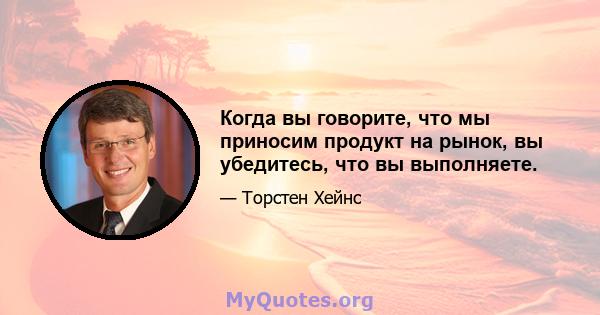 Когда вы говорите, что мы приносим продукт на рынок, вы убедитесь, что вы выполняете.