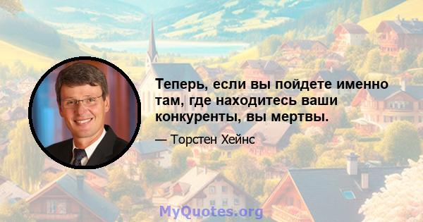 Теперь, если вы пойдете именно там, где находитесь ваши конкуренты, вы мертвы.