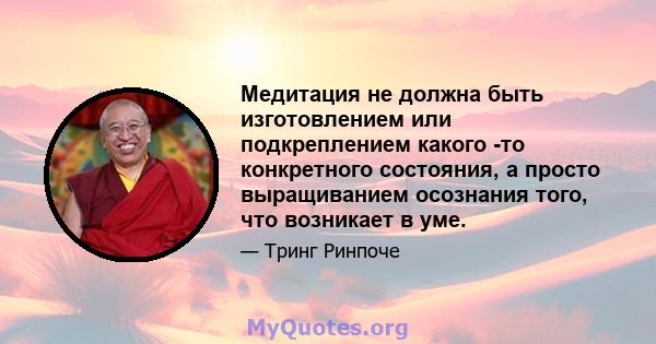 Медитация не должна быть изготовлением или подкреплением какого -то конкретного состояния, а просто выращиванием осознания того, что возникает в уме.