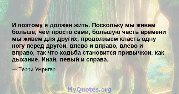 И поэтому я должен жить. Поскольку мы живем больше, чем просто сами, большую часть времени мы живем для других, продолжаем класть одну ногу перед другой, влево и вправо, влево и вправо, так что ходьба становится