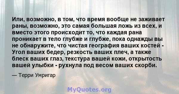 Или, возможно, в том, что время вообще не заживает раны, возможно, это самая большая ложь из всех, и вместо этого происходит то, что каждая рана проникает в тело глубже и глубже, пока однажды вы не обнаружите, что