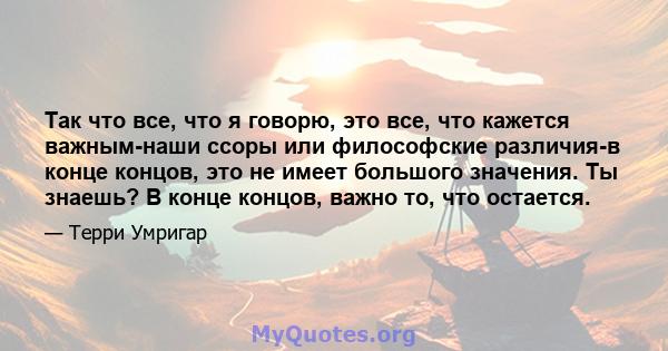 Так что все, что я говорю, это все, что кажется важным-наши ссоры или философские различия-в конце концов, это не имеет большого значения. Ты знаешь? В конце концов, важно то, что остается.