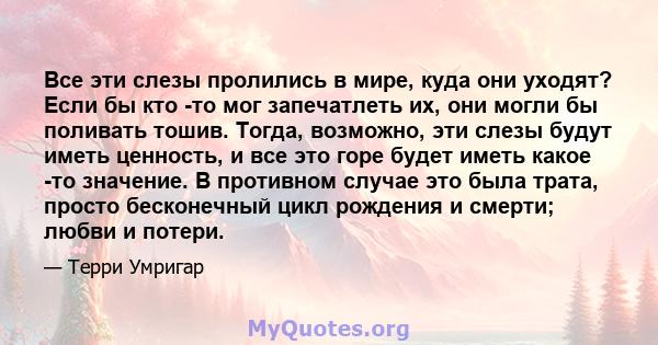 Все эти слезы пролились в мире, куда они уходят? Если бы кто -то мог запечатлеть их, они могли бы поливать тошив. Тогда, возможно, эти слезы будут иметь ценность, и все это горе будет иметь какое -то значение. В